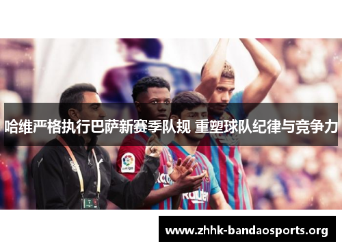 哈维严格执行巴萨新赛季队规 重塑球队纪律与竞争力