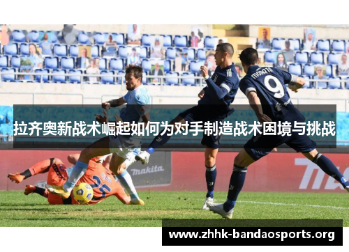 拉齐奥新战术崛起如何为对手制造战术困境与挑战
