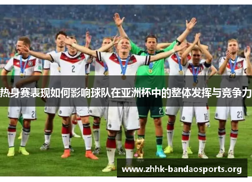 热身赛表现如何影响球队在亚洲杯中的整体发挥与竞争力