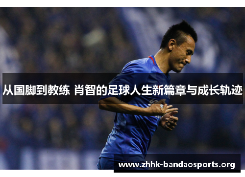 从国脚到教练 肖智的足球人生新篇章与成长轨迹