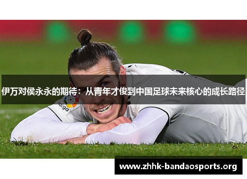 伊万对侯永永的期待：从青年才俊到中国足球未来核心的成长路径