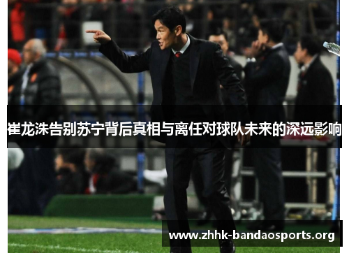 崔龙洙告别苏宁背后真相与离任对球队未来的深远影响
