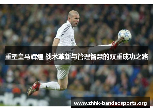 重塑皇马辉煌 战术革新与管理智慧的双重成功之路