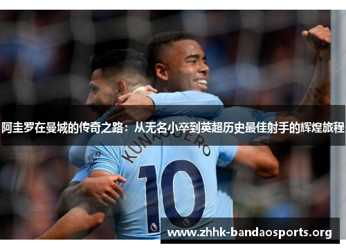 阿圭罗在曼城的传奇之路:从无名小卒到英超历史最佳射手的辉煌旅程 阿圭罗在曼城的传奇之路:从无名小卒到英超历史最佳射手的辉煌旅程