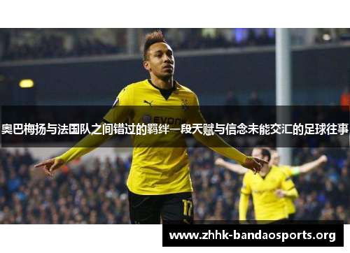 奥巴梅扬与法国队之间错过的羁绊一段天赋与信念未能交汇的足球往事 奥巴梅扬与法国队之间错过的羁绊一段天赋与信念未能交汇的足球往事