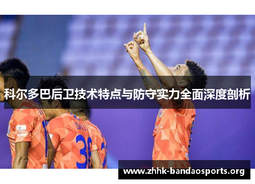 科尔多巴后卫技术特点与防守实力全面深度剖析