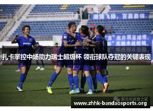 扎卡掌控中场助力瑞士超级杯 领衔球队夺冠的关键表现 扎卡掌控中场助力瑞士超级杯 领衔球队夺冠的关键表现