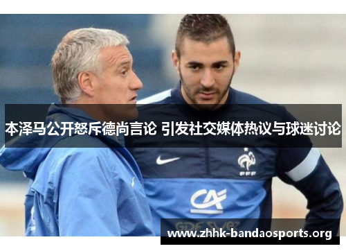 本泽马公开怒斥德尚言论 引发社交媒体热议与球迷讨论