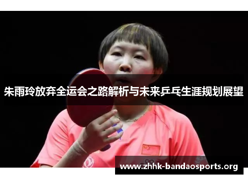 朱雨玲放弃全运会之路解析与未来乒乓生涯规划展望