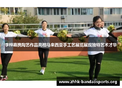 李梓嘉携陶艺作品亮相马来西亚手工艺展览展现独特艺术才华