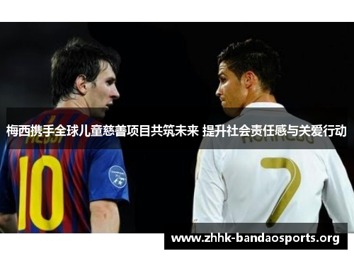 梅西携手全球儿童慈善项目共筑未来 提升社会责任感与关爱行动